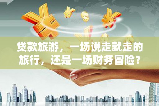 淮阳贷款旅游，一场说走就走的旅行，还是一场财务冒险？