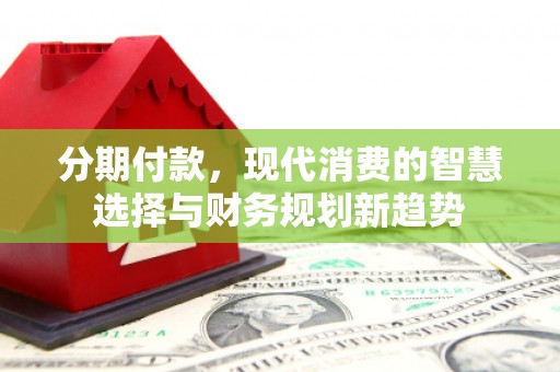 淮阳分期付款，现代消费的智慧选择与财务规划新趋势